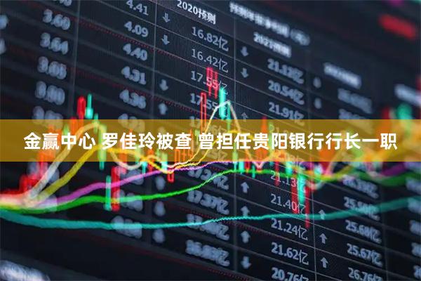 金赢中心 罗佳玲被查 曾担任贵阳银行行长一职