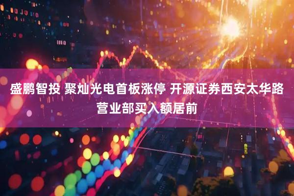 盛鹏智投 聚灿光电首板涨停 开源证券西安太华路营业部买入额居前