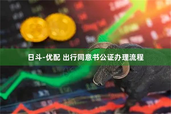 日斗-优配 出行同意书公证办理流程