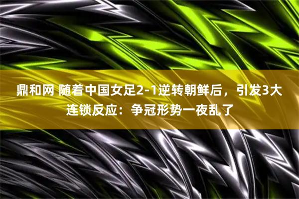 鼎和网 随着中国女足2-1逆转朝鲜后，引发3大连锁反应：争冠形势一夜乱了