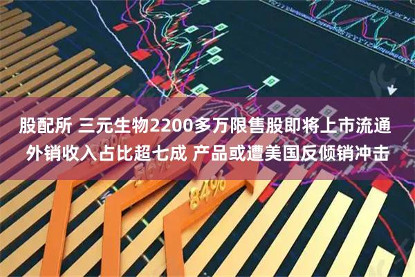 股配所 三元生物2200多万限售股即将上市流通 外销收入占比超七成 产品或遭美国反倾销冲击