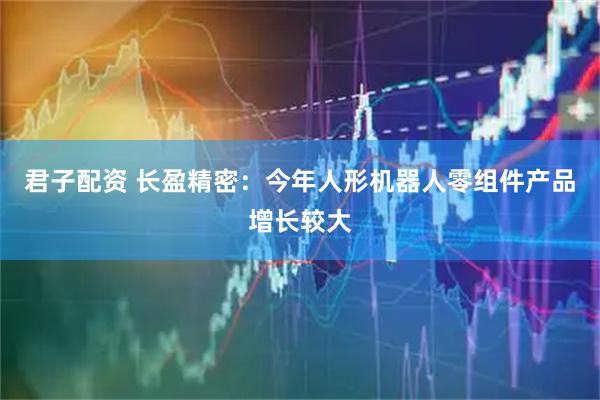 君子配资 长盈精密：今年人形机器人零组件产品增长较大
