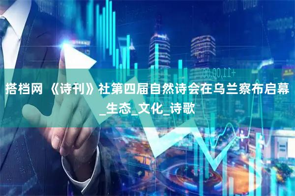 搭档网 《诗刊》社第四届自然诗会在乌兰察布启幕_生态_文化_诗歌