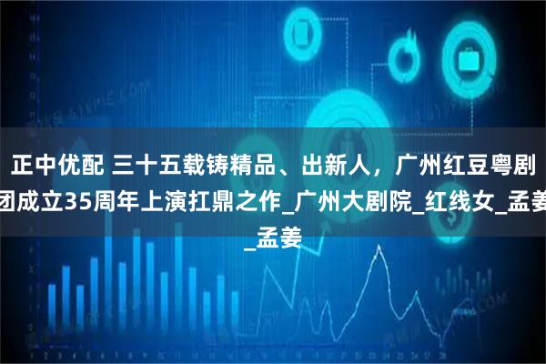 正中优配 三十五载铸精品、出新人，广州红豆粤剧团成立35周年上演扛鼎之作_广州大剧院_红线女_孟姜