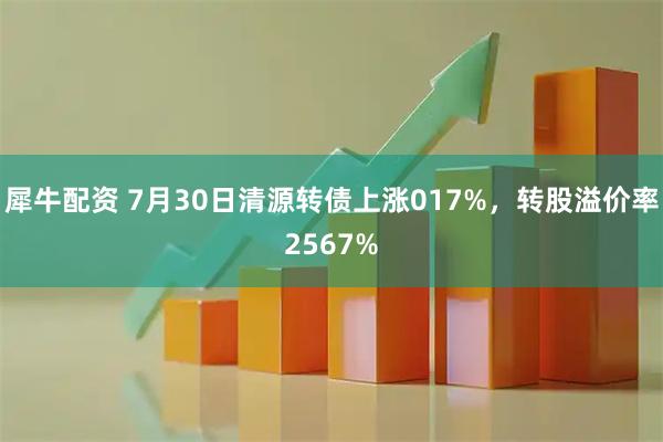 犀牛配资 7月30日清源转债上涨017%，转股溢价率2567%