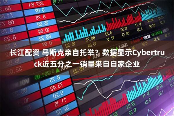 长江配资 马斯克亲自托举？数据显示Cybertruck近五分之一销量来自自家企业