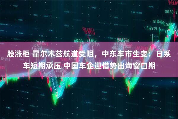 股涨柜 霍尔木兹航道受阻，中东车市生变：日系车短期承压 中国车企迎借势出海窗口期