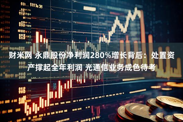 财米网 永鼎股份净利润280%增长背后：处置资产撑起全年利润 光通信业务成色待考