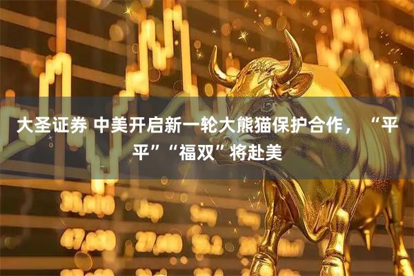 大圣证券 中美开启新一轮大熊猫保护合作， “平平”“福双”将赴美