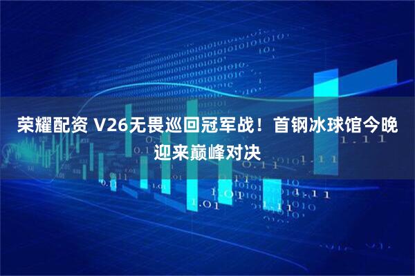 荣耀配资 V26无畏巡回冠军战！首钢冰球馆今晚迎来巅峰对决