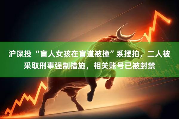 沪深投 “盲人女孩在盲道被撞”系摆拍，二人被采取刑事强制措施，相关账号已被封禁