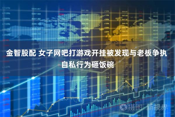 金智股配 女子网吧打游戏开挂被发现与老板争执 自私行为砸饭碗