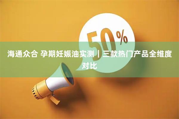 海通众合 孕期妊娠油实测｜三款热门产品全维度对比