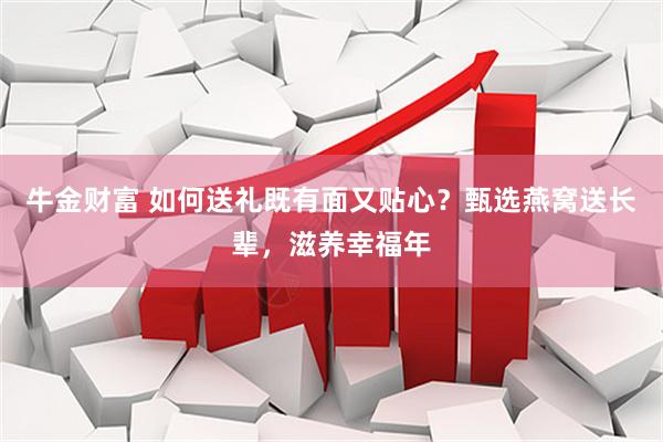 牛金财富 如何送礼既有面又贴心？甄选燕窝送长辈，滋养幸福年