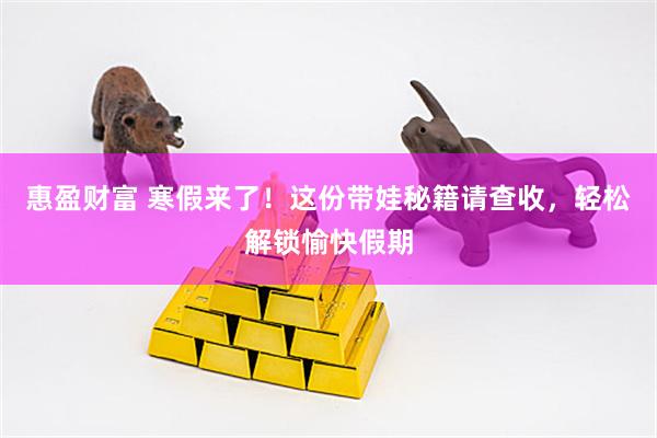 惠盈财富 寒假来了！这份带娃秘籍请查收，轻松解锁愉快假期