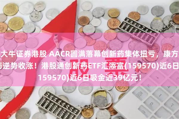 大牛证券港股 AACR圆满落幕创新药集体扭亏，康方生物、翰森制药逆势收涨！港股通创新药ETF汇添富(159570)近6日吸金近39亿元！