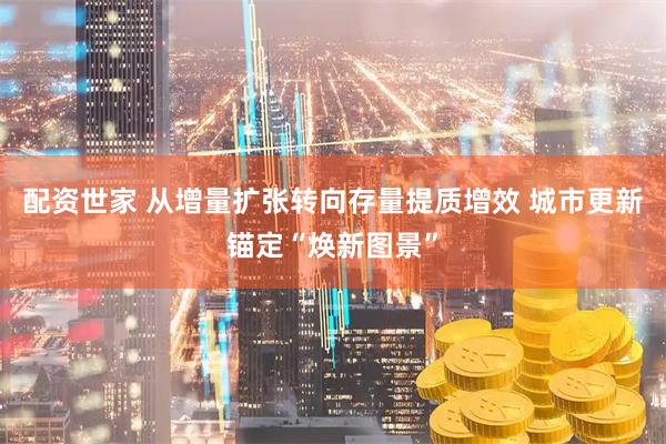 配资世家 从增量扩张转向存量提质增效 城市更新锚定“焕新图景”