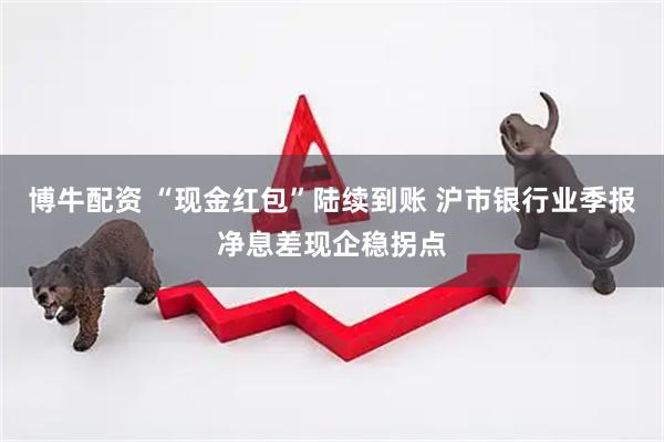 博牛配资 “现金红包”陆续到账 沪市银行业季报净息差现企稳拐点
