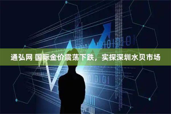 通弘网 国际金价震荡下跌，实探深圳水贝市场