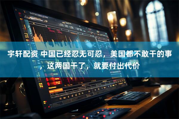 宇轩配资 中国已经忍无可忍，美国都不敢干的事，这两国干了，就要付出代价