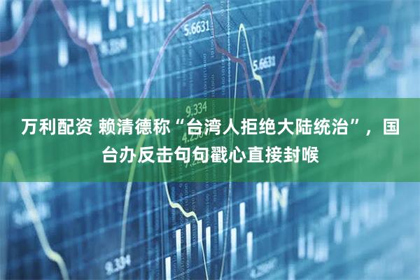 万利配资 赖清德称“台湾人拒绝大陆统治”，国台办反击句句戳心直接封喉