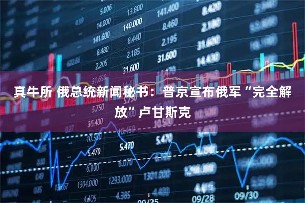 真牛所 俄总统新闻秘书：普京宣布俄军“完全解放”卢甘斯克