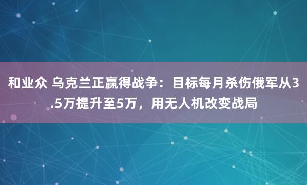 和业众 乌克兰正赢得战争：目标每月杀伤俄军从3.5万提升至5万，用无人机改变战局