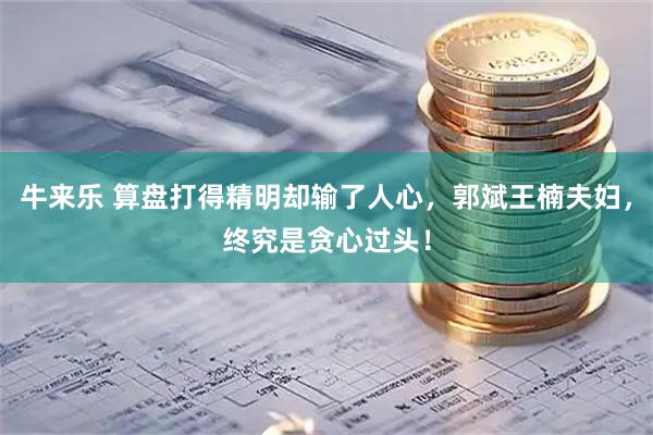 牛来乐 算盘打得精明却输了人心，郭斌王楠夫妇，终究是贪心过头！