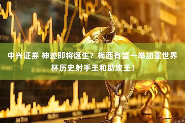 中兴证券 神迹即将诞生？梅西有望一举加冕世界杯历史射手王和助攻王！