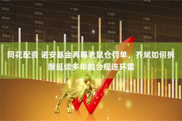 同花配资 诺安基金再曝老鼠仓罚单，齐斌如何拆除延续多年的合规连环雷