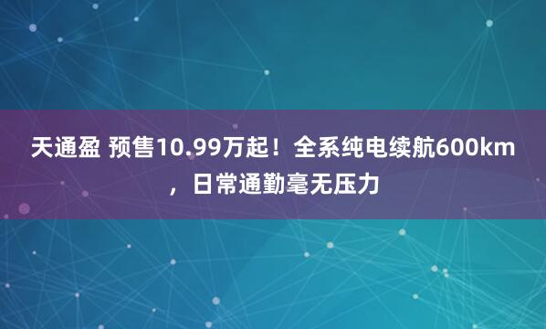 天通盈 预售10.99万起！全系纯电续航600km，日常通勤毫无压力